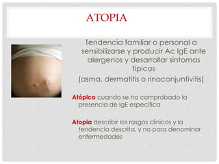 ATOPIA
Tendencia familiar o personal a
sensibilizarse y producir Ac IgE ante
alergenos y desarrollar síntomas
típicos
(asma, dermatitis o rinoconjuntivitis)
Atópico cuando se ha comprobado la
presencia de IgE específica
Atopia describir los rasgos clínicos y la
tendencia descrita, y no para denominar
enfermedades
 
