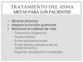 TRATAMIENTO DEL ASMA
METAS PARA LOS PACIENTES
• Tolerancia al ejercicio
• Productividad
• Evitar exacerbaciones.
• Evitar efectos adversos de los
medicamentos.
• Régimen terapéutico manejable.
• Eliminar síntomas
• Mejorar la función pulmonar
• Restaurar la calidad de vida
 