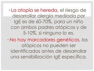 • La atopía se hereda, el riesgo de
desarrollar alergia mediada por
IgE es de 60-70%, para un niño
con ambos padres atópicos y de
5-10%, si ninguno lo es.
• No hay marcadores genéticos, los
atópicos no pueden ser
identificados antes de desarrollar
una sensibilización IgE específica.
 