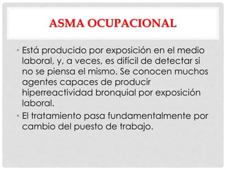 ASMA OCUPACIONAL
• Está producido por exposición en el medio
laboral, y, a veces, es difícil de detectar si
no se piensa el mismo. Se conocen muchos
agentes capaces de producir
hiperreactividad bronquial por exposición
laboral.
• El tratamiento pasa fundamentalmente por
cambio del puesto de trabajo.
 
