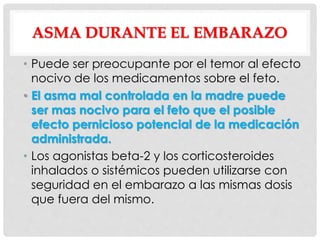 ASMA DURANTE EL EMBARAZO
• Puede ser preocupante por el temor al efecto
nocivo de los medicamentos sobre el feto.
• El asma mal controlada en la madre puede
ser mas nocivo para el feto que el posible
efecto pernicioso potencial de la medicación
administrada.
• Los agonistas beta-2 y los corticosteroides
inhalados o sistémicos pueden utilizarse con
seguridad en el embarazo a las mismas dosis
que fuera del mismo.
 