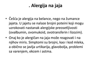 . Alergija na jaja
• Češća je alergija na belance, nego na žumance
jajeta. U jajetu se nalaze brojni poteini koji mogu
uzrokovati nastanak alergijske preosetljivosti
(ovalbumin, ovomukoid, ovotransferin i lizozim).
• Onaj ko je alergičan na jaja može reagovati i na
njihov miris. Simptomi su brojni, kao i kod mleka,
a obično se javlja urtikarija, glavobolja, problemi
sa varenjem, ekcem i astma.
 
