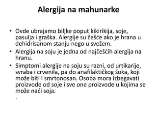 Alergija na mahunarke
• Ovde ubrajamo biljke poput kikirikija, soje,
pasulja i graška. Alergije su češće ako je hrana u
dehidrisanom stanju nego u svežem.
• Alergija na soju je jedna od najčešćih alergija na
hranu.
• Simptomi alergije na soju su razni, od urtikarije,
svraba i crvenila, pa do anafilaktičkog šoka, koji
može biti i smrtonosan. Osoba mora izbegavati
proizvode od soje i sve one proizvode u kojima se
može naći soja.
.
 