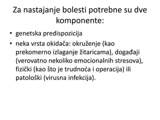 Za nastajanje bolesti potrebne su dve
komponente:
• genetska predispozicija
• neka vrsta okidača: okruženje (kao
prekomerno izlaganje žitaricama), događaji
(verovatno nekoliko emocionalnih stresova),
fizički (kao što je trudnoća i operacija) ili
patološki (virusna infekcija).
 