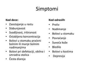 Simptomi
Kod dece:
• Zaostajanje u rastu
• Slabunjavost
• Svadljivost, iritiranost
• Oslabljena koncentracija
• Bolovi u stomaku praćeni
bolnim ili manje bolnim
nadimanjima
• Bolovi pri defekaciji, obilna i
smradna stolica
• Česta diareja
Kod odraslih
• Proliv
• Nadimanje
• Bolovi u stomaku
• Povraćanje
• Suvoća kože
• Bledilo
• Bolovi u kostima
• Depresija
 