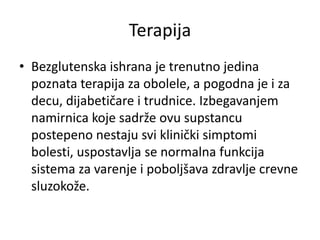 Terapija
• Bezglutenska ishrana je trenutno jedina
poznata terapija za obolele, a pogodna je i za
decu, dijabetičare i trudnice. Izbegavanjem
namirnica koje sadrže ovu supstancu
postepeno nestaju svi klinički simptomi
bolesti, uspostavlja se normalna funkcija
sistema za varenje i poboljšava zdravlje crevne
sluzokože.
 