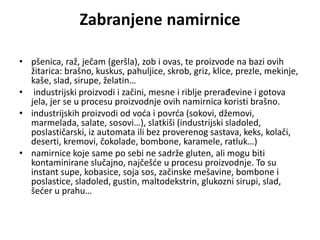 Zabranjene namirnice
• pšenica, raž, ječam (geršla), zob i ovas, te proizvode na bazi ovih
žitarica: brašno, kuskus, pahuljice, skrob, griz, klice, prezle, mekinje,
kaše, slad, sirupe, želatin…
• industrijski proizvodi i začini, mesne i riblje prerađevine i gotova
jela, jer se u procesu proizvodnje ovih namirnica koristi brašno.
• industrijskih proizvodi od voća i povrća (sokovi, džemovi,
marmelada, salate, sosovi…), slatkiši (industrijski sladoled,
poslastičarski, iz automata ili bez proverenog sastava, keks, kolači,
deserti, kremovi, čokolade, bombone, karamele, ratluk…)
• namirnice koje same po sebi ne sadrže gluten, ali mogu biti
kontaminirane slučajno, najčešće u procesu proizvodnje. To su
instant supe, kobasice, soja sos, začinske mešavine, bombone i
poslastice, sladoled, gustin, maltodekstrin, glukozni sirupi, slad,
šećer u prahu…
 