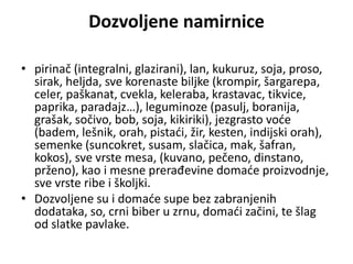 Dozvoljene namirnice
• pirinač (integralni, glazirani), lan, kukuruz, soja, proso,
sirak, heljda, sve korenaste biljke (krompir, šargarepa,
celer, paškanat, cvekla, keleraba, krastavac, tikvice,
paprika, paradajz…), leguminoze (pasulj, boranija,
grašak, sočivo, bob, soja, kikiriki), jezgrasto voće
(badem, lešnik, orah, pistaći, žir, kesten, indijski orah),
semenke (suncokret, susam, slačica, mak, šafran,
kokos), sve vrste mesa, (kuvano, pečeno, dinstano,
prženo), kao i mesne prerađevine domaće proizvodnje,
sve vrste ribe i školjki.
• Dozvoljene su i domaće supe bez zabranjenih
dodataka, so, crni biber u zrnu, domaći začini, te šlag
od slatke pavlake.
 