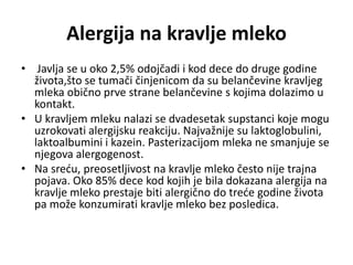 Alergija na kravlje mleko
• Javlja se u oko 2,5% odojčadi i kod dece do druge godine
života,što se tumači činjenicom da su belančevine kravljeg
mleka obično prve strane belančevine s kojima dolazimo u
kontakt.
• U kravljem mleku nalazi se dvadesetak supstanci koje mogu
uzrokovati alergijsku reakciju. Najvažnije su laktoglobulini,
laktoalbumini i kazein. Pasterizacijom mleka ne smanjuje se
njegova alergogenost.
• Na sreću, preosetljivost na kravlje mleko često nije trajna
pojava. Oko 85% dece kod kojih je bila dokazana alergija na
kravlje mleko prestaje biti alergično do treće godine života
pa može konzumirati kravlje mleko bez posledica.
 