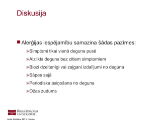 35
Anda Arbidāne, MF V 1.grupa
 Alerģijas iespējamību samazina šādas pazīmes:
»Simptomi tikai vienā deguna pusē
»Aizlikts deguns bez citiem simptomiem
»Biezi dzeltenīgi vai zaļgani izdalījumi no deguna
»Sāpes sejā
»Periodiska asiņošana no deguna
»Ožas zudums
Diskusija
 