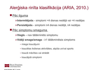 4
Anda Arbidāne, MF V 1.grupa
 Pēc ilguma
»Intermitējošs - simptomi <4 dienas nedēļā vai <4 nedēļas
»Persistējošs - simptomi ≥4 dienas nedēļā, ≥4 nedēļas
 Pēc simptomu smaguma
»Viegls – nav tālākminēto simptomu
»Vidēji smags/smags - ≥1 tālākminētais simptoms
- miega traucējumi
- traucētas ikdienas aktivitātes, atpūta un/vai sports
- traucē mācīties vai strādāt
- traucējoši simptomi
Alerģiska rinīta klasifikācija (ARIA, 2010.)
 
