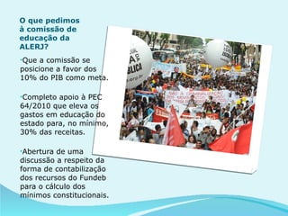 O que pedimos à comissão de educação da ALERJ? Que a comissão se posicione a favor dos 10% do PIB como meta. Completo apoio à PEC 64/2010 que eleva os gastos em educação do estado para, no mínimo, 30% das receitas. Abertura de uma discussão a respeito da forma de contabilização dos recursos do Fundeb para o cálculo dos mínimos constitucionais.