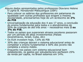Alguns dados apresentados pelos professores Otaviano Helene e Lighia B. Horodynski-Matsushigue (USP): Para colocar os salários dos professores em patamares de igualdade com outras profissões que exigem a mesma escolaridade, precisaríamos hoje de um acréscimo de 2% do PIB Universalização da educação dos 4 aos 17 anos, a conclusão do ensino fundamental para todos e o atendimentos de 50% da crianças de até três anos – necessários mais 2 ou 3% do PIB. Todos os países que superaram atrasos escolares passaram por um período de altos investimentos (Países escandinavos, Israel, Cuba, etc) Os EUA investem hoje, 7,6% do PIB 30% das crianças deixam o sistema educacional antes de completar o ensino fundamental e 50% dos jovens não completa o ensino médio. Enquanto nos países com sistema educacional bem estabelecido, os gastos por estudante/ano perfazem 25% da renda per capita, no Brasil estamos em 14%.