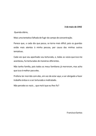3 de maio de 1942
Querido diário,
Mais uma tentativa falhada de fugir do campo de concentração.
Parece que, a cada dia que passa, se torna mais difícil, pois os guardas
estão mais atentos à minha pessoa, por causa das minhas outras
tentativas.
Cada vez que sou apanhado sou torturada, e, todas as vezes que isso me
aconteceu, fui torturadas de maneiras diferentes.
Não tanho família, pois todos os meus familiares já morreram, mas acho
que isso é melhor para eles.
Preferia ter morrido com eles, em vez de estar aqui, a ser obrigado a fazer
trabalho árduo e a ser torturado e maltratado.
Não percebo os nazis… que mal é que eu lhes fiz?
Francisco Santos
 