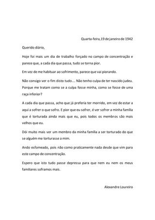 Quarta-feira,19 dejaneiro de 1942
Querido diário,
Hoje foi mais um dia de trabalho forçado no campo de concentração e
parece que, a cada dia que passa, tudo se torna pior.
Em vez de me habituar ao sofrimento, parece que vai piorando.
Não consigo ver o fim disto tudo…. Não tenho culpa de ter nascido judeu.
Porque me tratam como se a culpa fosse minha, como se fosse de uma
raça inferior?
A cada dia que passa, acho que já preferia ter morrido, em vez de estar a
aqui a sofrer o que sofro. E pior que eu sofrer, é ver sofrer a minha família
que é torturada ainda mais que eu, pois todos os membros são mais
velhos que eu.
Dói muito mais ver um membro da minha família a ser torturado do que
se alguém me torturasse a mim.
Ando esfomeado, pois não como praticamente nada desde que vim para
este campo de concentração.
Espero que isto tudo passe depressa para que nem eu nem os meus
familiares soframos mais.
Alexandre Loureiro
 