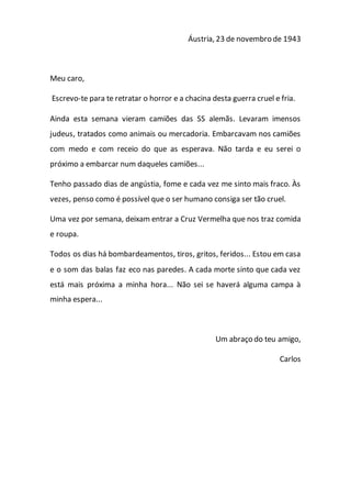 Áustria, 23 de novembro de 1943
Meu caro,
Escrevo-te para te retratar o horror e a chacina desta guerra cruel e fria.
Ainda esta semana vieram camiões das SS alemãs. Levaram imensos
judeus, tratados como animais ou mercadoria. Embarcavam nos camiões
com medo e com receio do que as esperava. Não tarda e eu serei o
próximo a embarcar num daqueles camiões...
Tenho passado dias de angústia, fome e cada vez me sinto mais fraco. Às
vezes, penso como é possível que o ser humano consiga ser tão cruel.
Uma vez por semana, deixam entrar a Cruz Vermelha que nos traz comida
e roupa.
Todos os dias há bombardeamentos, tiros, gritos, feridos... Estou em casa
e o som das balas faz eco nas paredes. A cada morte sinto que cada vez
está mais próxima a minha hora... Não sei se haverá alguma campa à
minha espera...
Um abraço do teu amigo,
Carlos
 