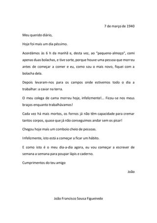 7 de março de 1940
Meu querido diário,
Hoje foi mais um dia péssimo.
Acordámos às 6 h da manhã e, desta vez, ao “pequeno-almoço”, comi
apenas duas bolachas, e tive sorte, porque houve uma pessoa que morreu
antes de começar a comer e eu, como sou o mais novo, fiquei com a
bolacha dela.
Depois levaram-nos para os campos onde estivemos todo o dia a
trabalhar: a cavar na terra.
O meu colega de cama morreu hoje, infelizmente!... Ficou-se nos meus
braços enquanto trabalhávamos!
Cada vez há mais mortos, os fornos já não têm capacidade para cremar
tantos corpos, quase que já não conseguimos andar sem os pisar!
Chegou hoje mais um comboio cheio de pessoas.
Infelizmente, isto está a começar a ficar um hábito.
E como isto é o meu dia-a-dia agora, eu vou começar a escrever de
semana a semana para poupar lápis e caderno.
Cumprimentos do teu amigo
João
João Francisco Sousa Figueiredo
 