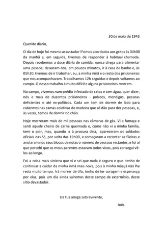 30 de maio de 1943
Querido diário,
O dia de hoje foi mesmo assustador!Fomos acordados aos gritos às 04h00
da manhã e, em seguida, tivemos de responder à habitual chamada.
Depois recebemos a dose diária de comida, nunca chega para alimentar
uma pessoa; deixaram-nos, em poucos minutos, ir à casa de banho e, às
05h30, tivemos de ir trabalhar, eu, a minha irmã e o resto dos prisioneiros
que nos acompanhavam. Trabalhamos 12h seguidas e depois voltamos ao
campo. O nosso trabalho é muito difícil e alguns prisioneiros morrem.
No campo, vivemos num prédio infestado de ratos e sem água, quer dizer,
nós e mais de duzentos prisioneiros - polacos, mendigos, pessoas
deficientes e até ex-políticos. Cada um tem de dormir de lado para
cabermos nas camas coletivas de madeira que só dão para dez pessoas, e,
às vezes, temos de dormir no chão.
Hoje morreram mais de mil pessoas nas câmaras de gás. Vi a fumaça e
senti aquele cheiro de carne queimada e, como não vi a minha família,
temi o pior, mas, quando ia à procura dela, apareceram os soldados
oficiais das SS, por volta das 19h00, e começaram a recontar as fileiras e
anotaramnos seus blocos de notas o número de pessoas restantes, e foi aí
que percebi que os meus parentes estavam todos vivos, pois consegui vê-
los ao longe.
Foi a coisa mais sinistra que vi e sei que nada é seguro e que tenho de
continuar a cuidar da minha irmã mais nova, pois à minha mãe já não lhe
resta muito tempo. Irá morrer de tifo, tenho de ter coragem e esperança
por elas, pois um dia ainda sairemos deste campo de extermínio, deste
sítio devastador.
Da tua amiga sobrevivente,
Inês
 
