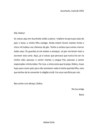 Auschwitz, maio de 1941
Olá, Dobry!
As coisas aqui em Auschwitz estão a piorar. Imploro-te para que saias do
país e leves a minha filha contigo. Ainda ontem foram mortos trinta e
cinco mil Judeus nas câmaras de gás. Tenho a certeza que vamos morrer
todos aqui. Os guardas já me andam a ameaçar, só por me terem visto a
escrever esta carta. Aqui, já vi coisas que pensava que nunca iria ver na
minha vida: pessoas a serem mortas a sangue frio, pessoas a serem
espancadas e torturadas. Por isso, a única coisa que te peço, Dobry, é que
fujas para outro país para não acontecer nada à minha querida filha, nem
que tenhas de te converter à religião cristã. Faz esse sacrifício por nós.
Boa sorte e um abraço, Dobry.
Da tua amiga
Basia
Rafael Grilo
 