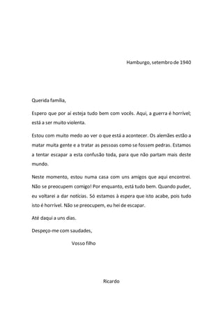 Hamburgo, setembro de 1940
Querida família,
Espero que por aí esteja tudo bem com vocês. Aqui, a guerra é horrível;
está a ser muito violenta.
Estou com muito medo ao ver o que está a acontecer. Os alemães estão a
matar muita gente e a tratar as pessoas como se fossem pedras. Estamos
a tentar escapar a esta confusão toda, para que não partam mais deste
mundo.
Neste momento, estou numa casa com uns amigos que aqui encontrei.
Não se preocupem comigo! Por enquanto, está tudo bem. Quando puder,
eu voltarei a dar notícias. Só estamos à espera que isto acabe, pois tudo
isto é horrível. Não se preocupem, eu hei de escapar.
Até daqui a uns dias.
Despeço-me com saudades,
Vosso filho
Ricardo
 
