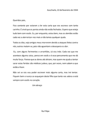 Auschwitz, 22 defevereiro de 1944
Queridos pais,
Fico contente por estarem a ler esta carta que vos escrevo com tanto
carinho. É sinal que os portos ainda não estão fechados. Espero que esteja
tudo bem com vocês. Eu, por enquanto, estou bem, mas os alemães estão
cada vez a aterrorizar-nos mais e não temos qualquer ajuda.
Todos os dias, vejo amigos meus morrerem devido a ataques feitos contra
nós; outros matam-se, pois não aguentam o desespero e a dor.
Eu, com alguns ferimentos e arranhões, cá vou indo. Cada vez que me
acontece alguma coisa, penso em vocês e é esse pensamento que me dá
muita força. Parece que as dores até aliviam, mas quem me ajuda a tentar
sarar estas feridas são médicos judeus, que, por vezes, nem sabem o que
estão a fazer.
Não sei se vos vou poder escrever mais alguma carta, mas irei tentar.
Fiquem bem e nunca se esqueçam deste filho que tanto vos adora e está
sempre com vocês no coração.
Um abraço
Rui Filipe
 
