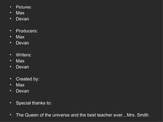 Pictures: Max Devan Producers: Max Devan Writers: Max  Devan Created by: Max Devan Special thanks to: The Queen of the universe and the best teacher ever…Mrs. Smith 