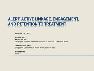 ALERT: ACTIVE LINKAGE, ENGAGEMENT,
AND RETENTION TO TREATMENT
December 20, 2012
Eric Daar MD
Katya Calvo MD
Los Angeles Biomedical Research Institute at Harbor-ULCA Medical Center
Deborah Collins, PA-C
Long Beach Department of Health and Human Services
Eritrea Keleta
CERP
 
