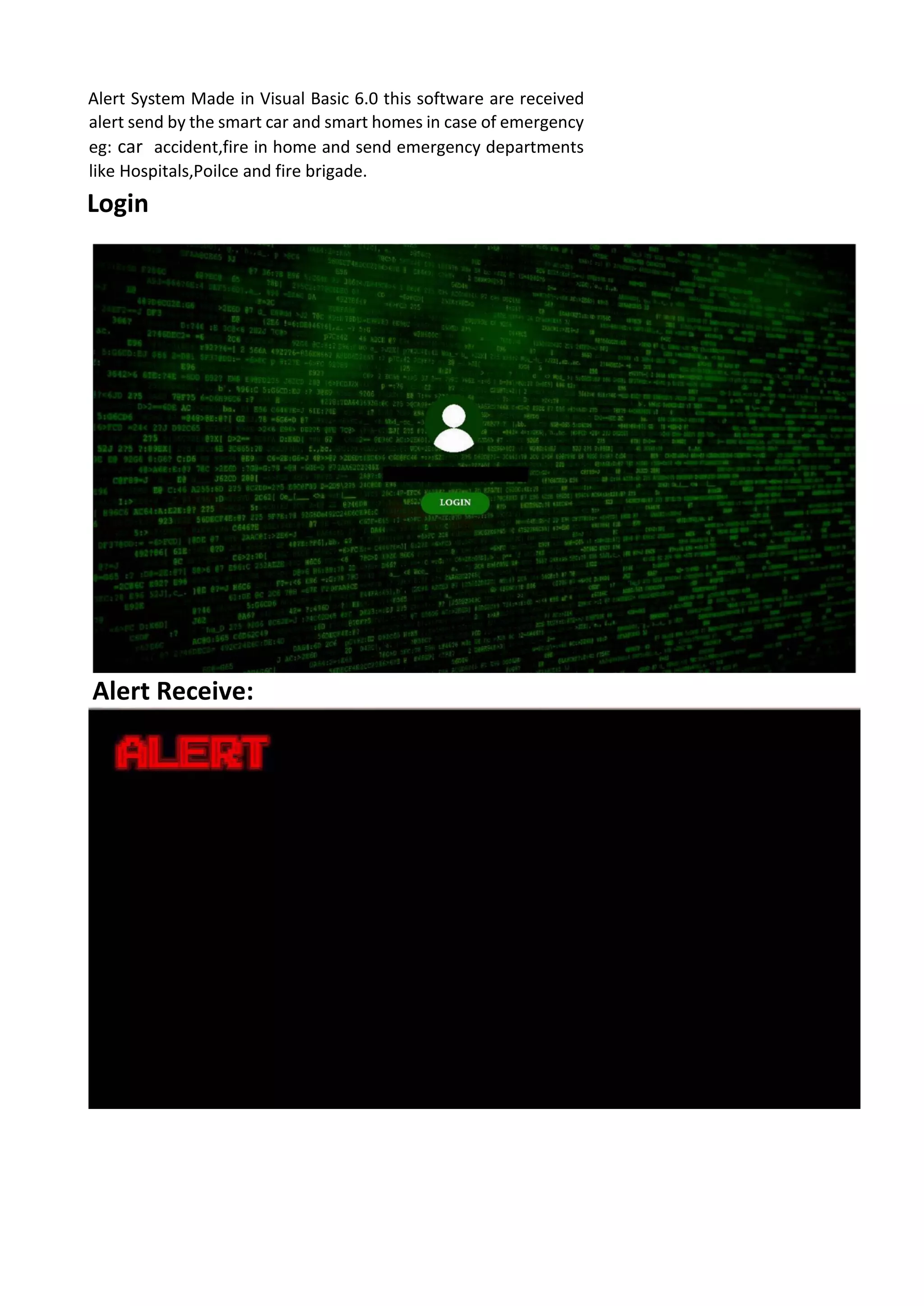 Alert System Made in Visual Basic 6.0 this software are received
alert send by the smart car and smart homes in case of emergency
eg: car accident,fire in home and send emergency departments
like Hospitals,Poilce and fire brigade.
Login
Alert Receive: