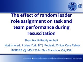 The effect of random leader
role assignment on task and
team performance during
resuscitation
Shashikanth Reddy Ambati
Northshore-LIJ (New York, NY) Pediatric Critical Care Fellow
INSPIRE @ IMSH 2014: San Francisco, CA,USA
International Network for Simulation-based Pediatric Innovation, Research and Education

 