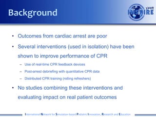 Background
• Outcomes from cardiac arrest are poor
• Several interventions (used in isolation) have been
shown to improve performance of CPR
– Use of real-time CPR feedback devices
– Post-arrest debriefing with quantitative CPR data
– Distributed CPR training (rolling refreshers)

• No studies combining these interventions and

evaluating impact on real patient outcomes
International Network for Simulation-based Pediatric Innovation, Research and Education

 