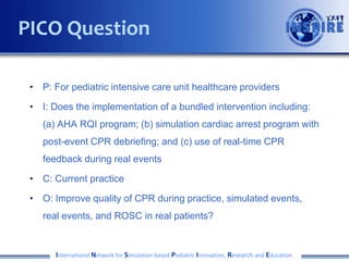 PICO Question
• P: For pediatric intensive care unit healthcare providers
• I: Does the implementation of a bundled intervention including:
(a) AHA RQI program; (b) simulation cardiac arrest program with
post-event CPR debriefing; and (c) use of real-time CPR
feedback during real events
• C: Current practice
• O: Improve quality of CPR during practice, simulated events,
real events, and ROSC in real patients?

International Network for Simulation-based Pediatric Innovation, Research and Education

 