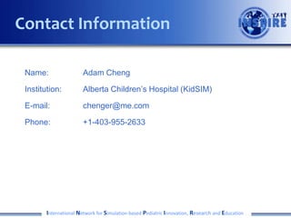 Contact Information
Name:

Adam Cheng

Institution:

Alberta Children’s Hospital (KidSIM)

E-mail:

chenger@me.com

Phone:

+1-403-955-2633

International Network for Simulation-based Pediatric Innovation, Research and Education

 
