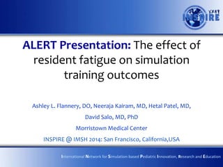 ALERT Presentation: The effect of
resident fatigue on simulation
training outcomes
Ashley L. Flannery, DO, Neeraja Kairam, MD, Hetal Patel, MD,
David Salo, MD, PhD
Morristown Medical Center
INSPIRE @ IMSH 2014: San Francisco, California,USA
International Network for Simulation-based Pediatric Innovation, Research and Education

 