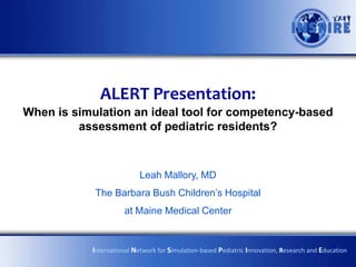 ALERT Presentation:
Using simulation for competency-based assessment of
pediatric residents within the Milestones Project
Leah Mallory, MD
The Barbara Bush Children’s Hospital
at Maine Medical Center
International Network for Simulation-based Pediatric Innovation, Research and Education
 