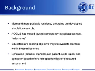 • More and more pediatric residency programs are developing
simulation curricula.
• ACGME has moved toward competency-based assessment with
the Milestones Project
• Educators are seeking objective ways to evaluate learners
within these milestones
• Simulation (manikin, standardized patient, skills trainer and
computer-based) offers rich opportunities for structured
assessment
International Network for Simulation-based Pediatric Innovation, Research and Education
Background
 