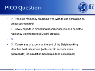 • P: Pediatric residency programs looking to use simulation as an
assessment tool
• I: Survey experts in pediatric residency training and simulation
based education to identify gaps in existing assessment methods
and opportunities for simulation-based assessment
• C:
• O: Generate a prioritized list of Milestones sub-competencies
ripe for simulation-based assessment as well as a review of the
literature of current simulation-based assessment tools
International Network for Simulation-based Pediatric Innovation, Research and Education
PICO Question
 