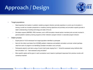 • Initial plan to use Delphi with group of pedi sim experts and program
directors to come to consensus regarding milestone-aligned priorities
for sim-based assessment
• Plan revised after INSPIRE meeting January 2014
– Survey to pedi program directors to identify gaps in current assessment methodologies
– Companion survey to pedi sim experts to identify areas best suited to sim-based
assessment
• Collaboration with Simulation Pediatric Education Group within APPD
– Presented idea and survey for feedback at April 2014 APPD meeting
– Concerns that asking PD’s to go through each milestone sub-competency would lead
to survey fatigue and weak data (lots of 2’s and 3’s on a likert scale)
– Better to return to consensus exercise with smaller, invested group of people who are
involved in pediatric resident education and simulation?
International Network for Simulation-based Pediatric Innovation, Research and Education
Approach / Design
 