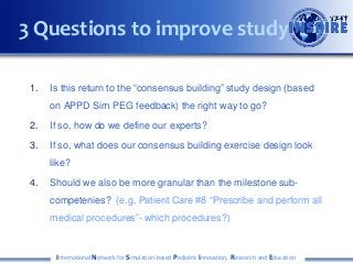 1. Is this return to the “consensus building” study design (based
on APPD Sim PEG feedback) the right way to go?
2. If so, how do we define our experts?
3. If so, what does our consensus building exercise design look
like?
4. Should we also be more granular than the milestone sub-
competenies? (e.g. Patient Care #8 “Prescribe and perform all
medical procedures”- which procedures?)
International Network for Simulation-based Pediatric Innovation, Research and Education
3 Questions to improve study
 