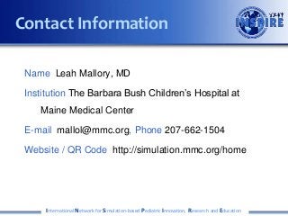 Name Leah Mallory, MD
Institution The Barbara Bush Children’s Hospital at
Maine Medical Center
E-mail mallol@mmc.org, Phone 207-662-1504
Website / QR Code http://simulation.mmc.org/home
International Network for Simulation-based Pediatric Innovation, Research and Education
Contact Information
 