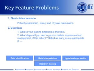 Key Feature Problems
1. Short clinical scenario
Patient presentation, history and physical examination
2. Questions
1. What is your leading diagnosis at this time?
2. What steps will you take in your immediate assessment and
management of this patient ? Select as many as are appropriate
3. …

Data identification

Data interpretation

Hypothesis generation

Decision making
International Network for Simulation-based Pediatric Innovation, Research and Education

 
