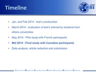 Timeline
• Jan. and Feb 2014 : test’s construction
• March 2014 : evaluation of test’s interest by students from
others universities
• May 2014 : Pilot study with French participants
• Mid 2014 : Final study with Canadian participants

• Data analysis, article redaction and submission

International Network for Simulation-based Pediatric Innovation, Research and Education

 
