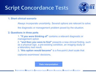Script Concordance Tests
1. Short clinical scenario
Always incorporate uncertainty. Several options are relevant to solve
the diagnostic or management problem posed by the situation.
2. Questions in three parts
1. "if you were thinking of" contains a relevant diagnostic or
management option
2. "and then you were to find" presents a new clinical finding, such
as a physical sign, a pre-existing condition, an imaging study or
a laboratory test result.
3. "this option would become" is a five-point Likert scale that
captures examinees' decisions.

Data interpretation
International Network for Simulation-based Pediatric Innovation, Research and Education

 