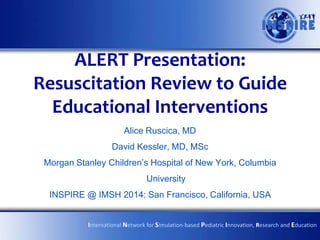 ALERT Presentation:
Resuscitation Review to Guide
Educational Interventions
Alice Ruscica, MD
David Kessler, MD, MSc
Morgan Stanley Children’s Hospital of New York, Columbia
University

INSPIRE @ IMSH 2014: San Francisco, California, USA
International Network for Simulation-based Pediatric Innovation, Research and Education

 