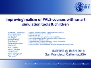 Improving realism of PALS-courses with smart
simulation tools & children
Burkhard J. Wermter1
Jenny Siebdrat1,2
Ina Geisler1
Michael Weldi1,3
Rudolf Janz1,3
Stefan Oppermann4
Ella Scott5
Ruth Lollgen5
Becky Damazo6
Tex Kissoon7
Aaron Donoghue8
Paul Lecat9

1.
2.
3.
4.
5.
6.
7.
8.
9.

Pediatric Simulation Research Collaborative South Tyrol (ITA)
PICU Medical School Hannover (DEU)
Med-Sta Graz (AUT)
IFN Institute for Emergency Medicine Hamburg (DEU)
Kim Oats Australian Paediatric Simulation Center, Sydney (AUS)
Rural SimCenter CSU Chico (USA)
World Federation of Pediatric Intensive & Critical Care Societies
Children’s Hospital of Philadelphia (USA)
Clinical Pediatrics / Internal Medicine, Northeast Ohio Medical University (USA)

INSPIRE @ IMSH 2014:
San Francisco, California,USA
International Network for Simulation-based Pediatric Innovation, Research and Education

 