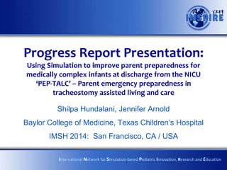 Progress Report Presentation:
Using Simulation to improve parent preparedness for
medically complex infants at discharge from the NICU
‘PEP-TALC’ – Parent emergency preparedness in
tracheostomy assisted living and care
Shilpa Hundalani, Jennifer Arnold
Baylor College of Medicine, Texas Children’s Hospital

IMSH 2014: San Francisco, CA / USA
International Network for Simulation-based Pediatric Innovation, Research and Education

 