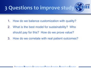 3 Questions to improve study
1. How do we balance customization with quality?
2. What is the best model for sustainability? Who
should pay for this? How do we prove value?
3. How do we correlate with real patient outcomes?

International Network for Simulation-based Pediatric Innovation, Research and Education

 