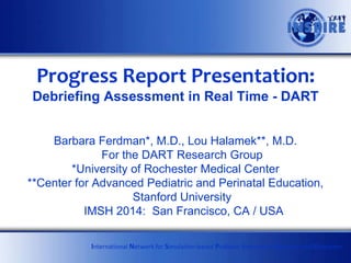 Progress Report Presentation:
Debriefing Assessment in Real Time - DART
Barbara Ferdman*, M.D., Lou Halamek**, M.D.
For the DART Research Group
*University of Rochester Medical Center
**Center for Advanced Pediatric and Perinatal Education,
Stanford University
IMSH 2014: San Francisco, CA / USA
International Network for Simulation-based Pediatric Innovation, Research and Education

 