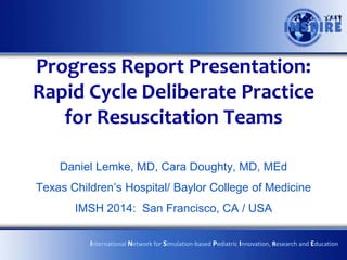 Progress Report Presentation:
Rapid Cycle Deliberate Practice
for Resuscitation Teams
Daniel Lemke, MD, Cara Doughty, MD, MEd
Texas Children’s Hospital/ Baylor College of Medicine

IMSH 2014: San Francisco, CA / USA
International Network for Simulation-based Pediatric Innovation, Research and Education

 