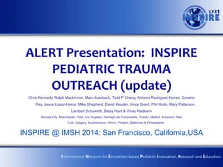 ALERT Presentation: INSPIRE
PEDIATRIC TRAUMA
OUTREACH (update)
Chris Kennedy, Ralph Mackinnon, Marc Auerbach, Todd P Chang, Antonio Rodriguez-Nunez, Corsino
Rey, Jesus Lopez-Herce, Mike Shepherd, David Kessler, Vince Grant, Phil Hyde, Mary Patterson,
Lambert Schuwirth, Betsy Hunt & Vinay Nadkarni
Kansas City, Manchester, Yale, Los Angeles, Santiago de Compostela, Oveido, Madrid, Auckland, New
York, Calgary, Southampton, Akron, Flinders, Baltimore & Philadelphia

INSPIRE @ IMSH 2014: San Francisco, California,USA
International Network for Simulation-based Pediatric Innovation, Research and Education

 