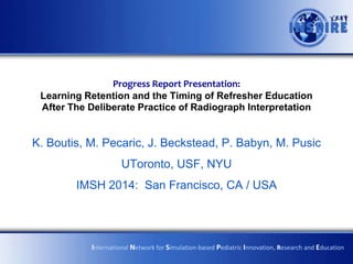 Progress Report Presentation:
Learning Retention and the Timing of Refresher Education
After The Deliberate Practice of Radiograph Interpretation

K. Boutis, M. Pecaric, J. Beckstead, P. Babyn, M. Pusic
UToronto, USF, NYU
IMSH 2014: San Francisco, CA / USA

International Network for Simulation-based Pediatric Innovation, Research and Education

 